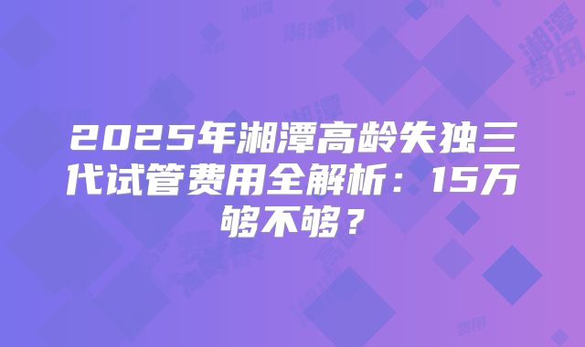 2025年湘潭高龄失独三代试管费用全解析：15万够不够？