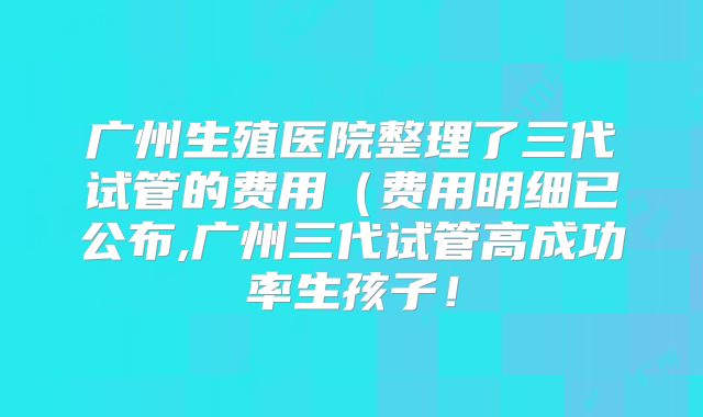 广州生殖医院整理了三代试管的费用(费用明细已公布,广州三代试管高成功率生孩子!