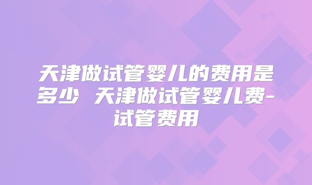 天津做试管婴儿的费用是多少 天津做试管婴儿费-试管费用