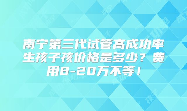 南宁第三代试管高成功率生孩子孩价格是多少？费用8-20万不等！