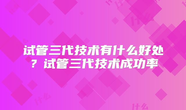 试管三代技术有什么好处？试管三代技术成功率