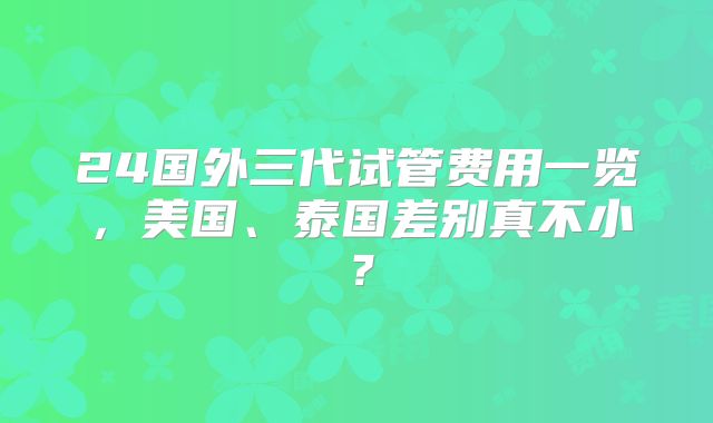 24国外三代试管费用一览，美国、泰国差别真不小？
