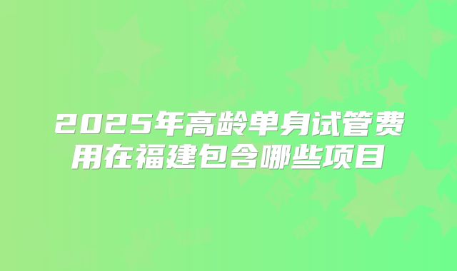 2025年高龄单身试管费用在福建包含哪些项目