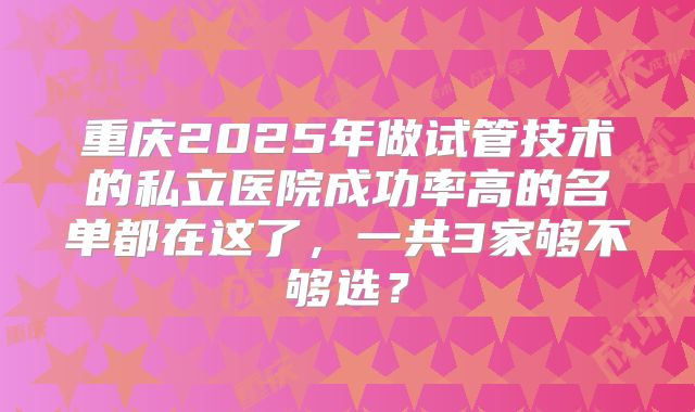 重庆2025年做试管技术的私立医院成功率高的名单都在这了，一共3家够不够选？