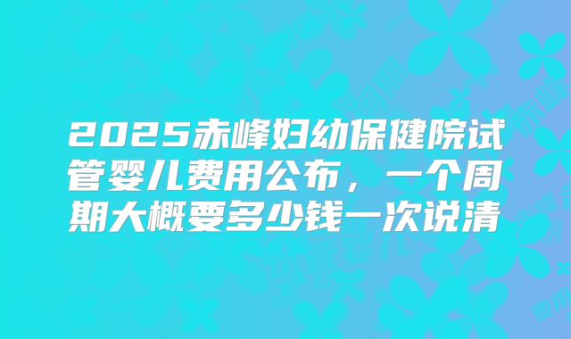 2025赤峰妇幼保健院试管婴儿费用公布，一个周期大概要多少钱一次说清