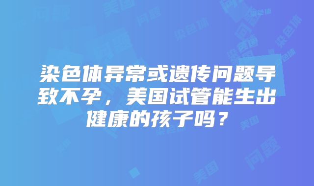 染色体异常或遗传问题导致不孕,美国试管能生出健康的孩子吗?