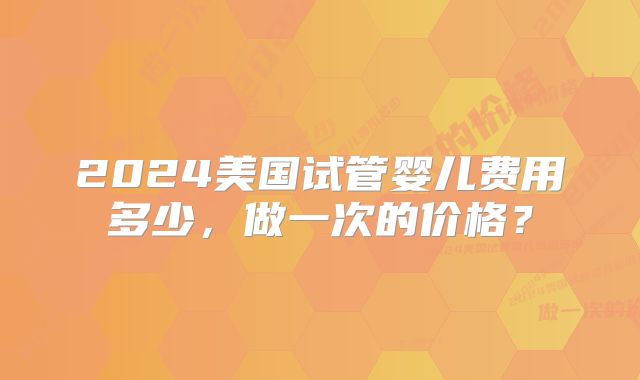 2024美国试管婴儿费用多少，做一次的价格？