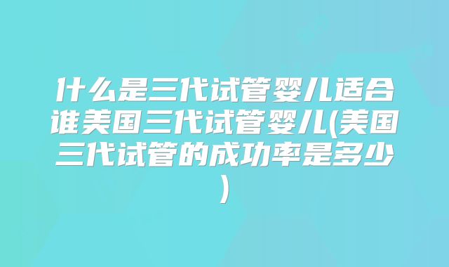 什么是三代试管婴儿适合谁美国三代试管婴儿(美国三代试管的成功率是多少)