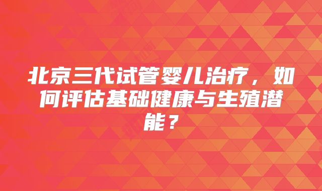北京三代试管婴儿治疗，如何评估基础健康与生殖潜能？
