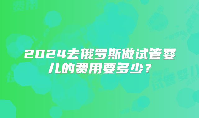 2024去俄罗斯做试管婴儿的费用要多少？