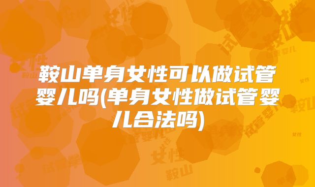 鞍山单身女性可以做试管婴儿吗(单身女性做试管婴儿合法吗)