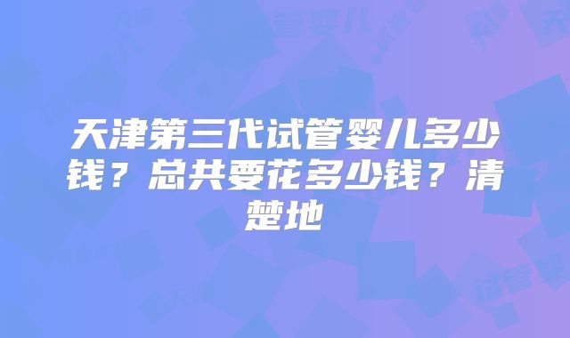 天津第三代试管婴儿多少钱?总共要花多少钱?清楚地