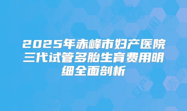 2025年赤峰市妇产医院三代试管多胎生育费用明细全面剖析