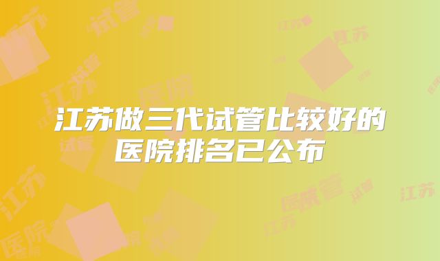 江苏做三代试管比较好的医院排名已公布