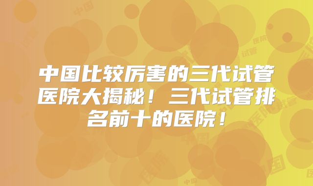 中国比较厉害的三代试管医院大揭秘!三代试管排名前十的医院!