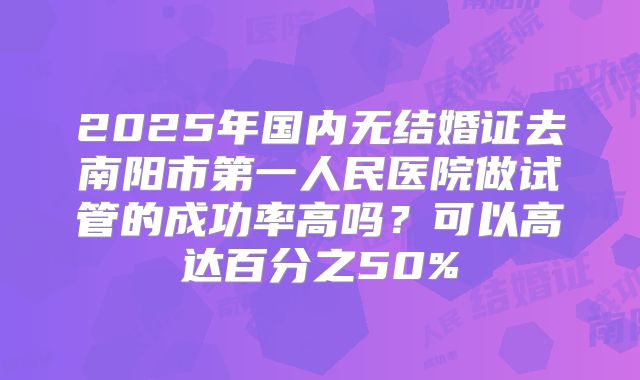 2025年国内无结婚证去南阳市第一人民医院做试管的成功率高吗？可以高达百分之50%