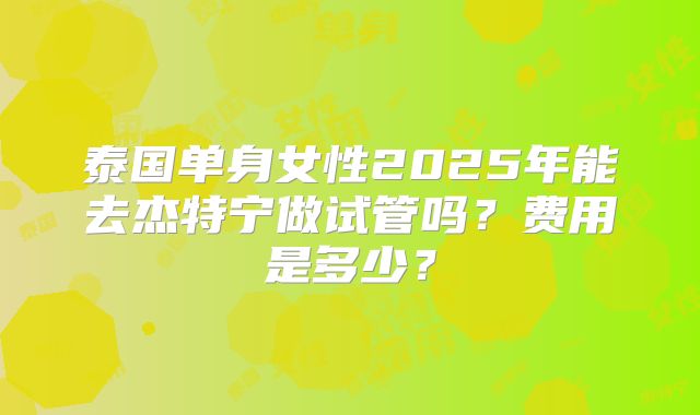 泰国单身女性2025年能去杰特宁做试管吗？费用是多少？
