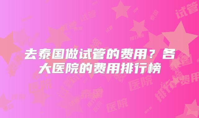 去泰国做试管的费用？各大医院的费用排行榜