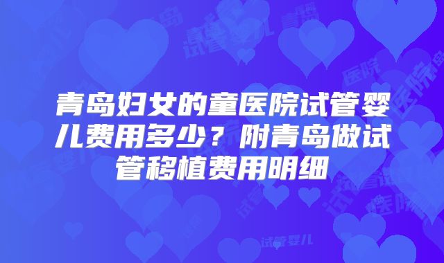青岛妇女的童医院试管婴儿费用多少？附青岛做试管移植费用明细