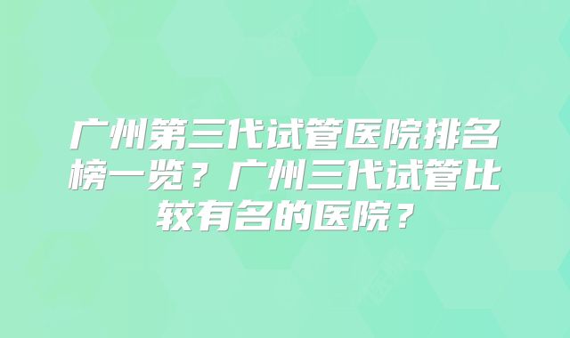 广州第三代试管医院排名榜一览?广州三代试管比较有名的医院?