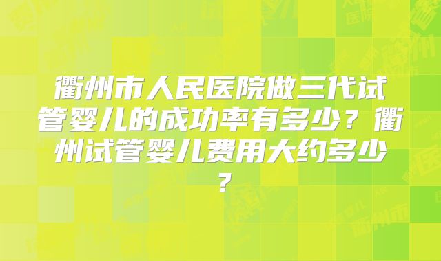 衢州市人民医院做三代试管婴儿的成功率有多少？衢州试管婴儿费用大约多少？