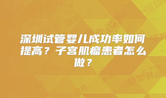 深圳试管婴儿成功率如何提高？子宫肌瘤患者怎么做？