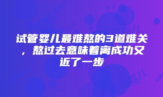试管婴儿最难熬的3道难关，熬过去意味着离成功又近了一步