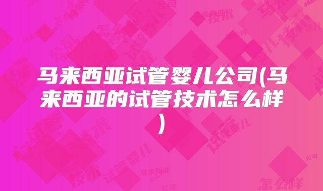 马来西亚试管婴儿公司(马来西亚的试管技术怎么样)