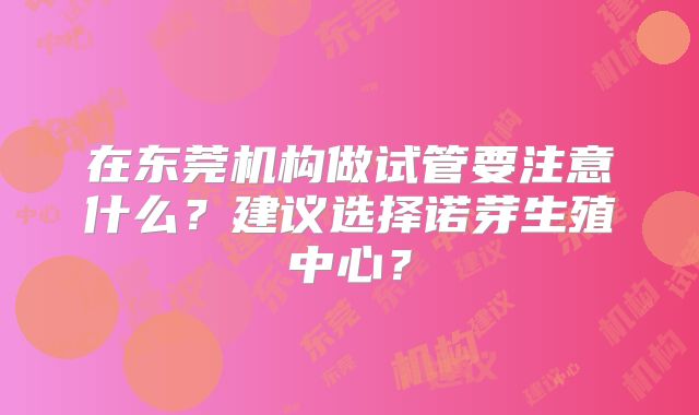 在东莞机构做试管要注意什么?建议选择诺芽生殖中心?