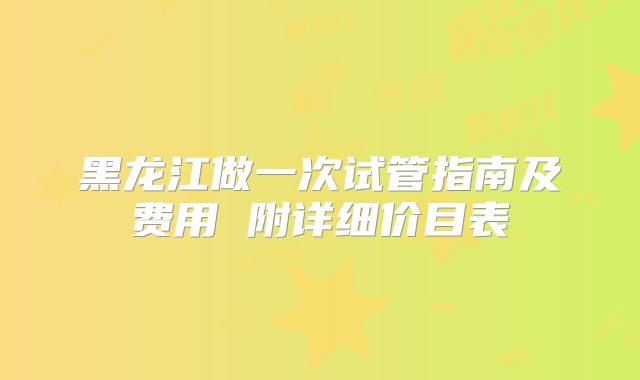 黑龙江做一次试管指南及费用 附详细价目表