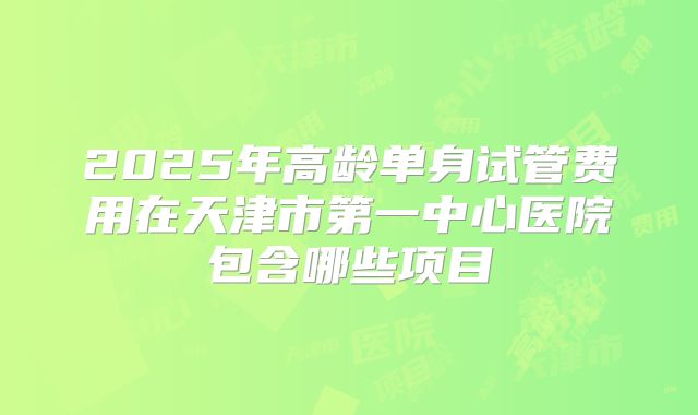 2025年高龄单身试管费用在天津市第一中心医院包含哪些项目