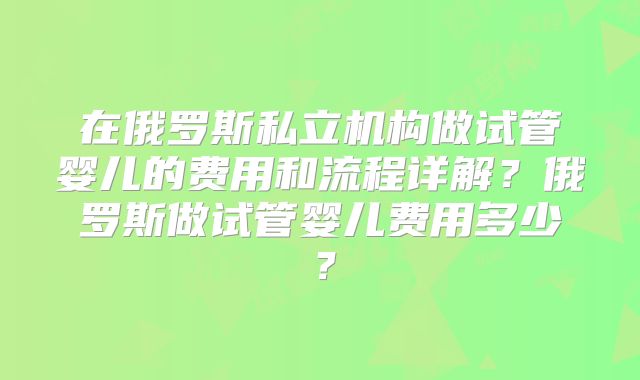 在俄罗斯私立机构做试管婴儿的费用和流程详解？俄罗斯做试管婴儿费用多少？