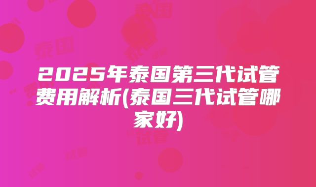 2025年泰国第三代试管费用解析(泰国三代试管哪家好)