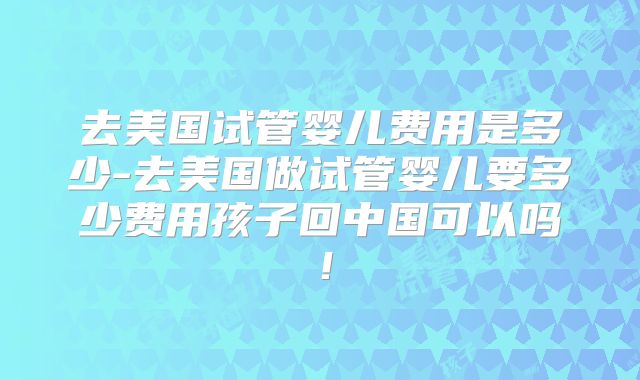 去美国试管婴儿费用是多少-去美国做试管婴儿要多少费用孩子回中国可以吗！