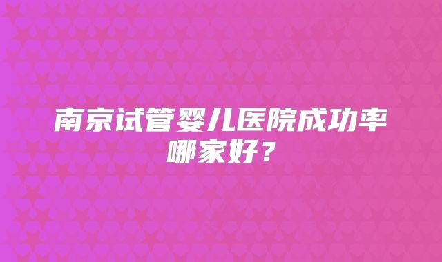 南京试管婴儿医院成功率哪家好？