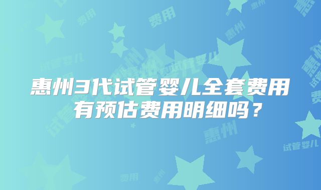 惠州3代试管婴儿全套费用 有预估费用明细吗？
