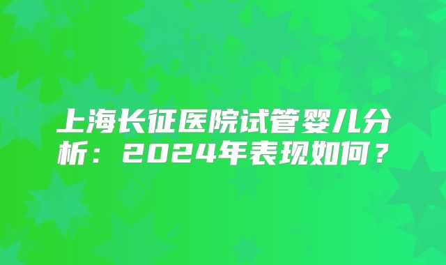 上海长征医院试管婴儿分析:2024年表现如何?