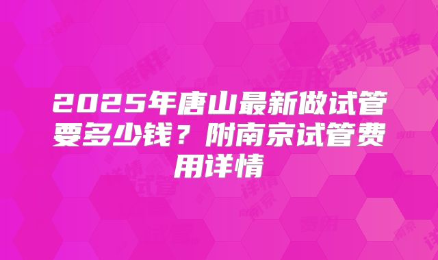 2025年唐山最新做试管要多少钱？附南京试管费用详情