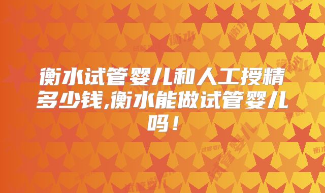 衡水试管婴儿和人工授精多少钱,衡水能做试管婴儿吗！