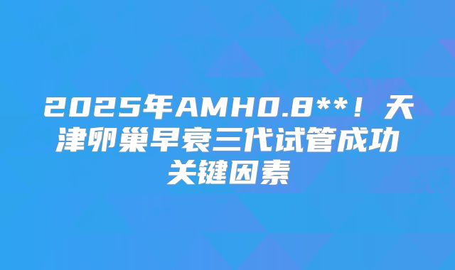 2025年AMH0.8**！天津卵巢早衰三代试管成功关键因素
