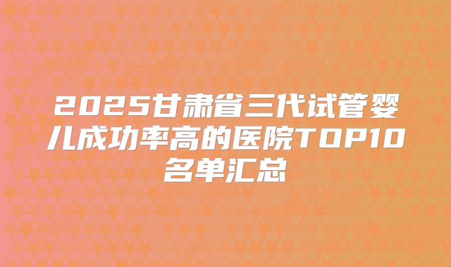 2025甘肃省三代试管婴儿成功率高的医院TOP10名单汇总