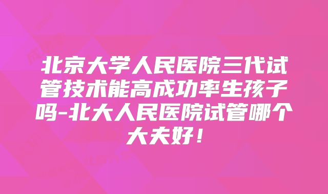 北京大学人民医院三代试管技术能高成功率生孩子吗-北大人民医院试管哪个大夫好!