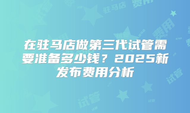 在驻马店做第三代试管需要准备多少钱？2025新发布费用分析