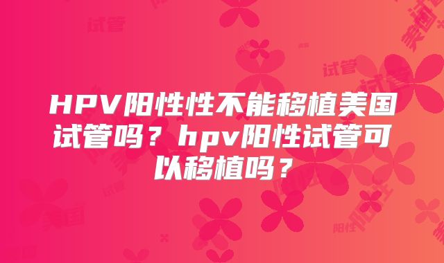 HPV阳性性不能移植美国试管吗？hpv阳性试管可以移植吗？