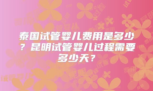 泰国试管婴儿费用是多少？昆明试管婴儿过程需要多少天？