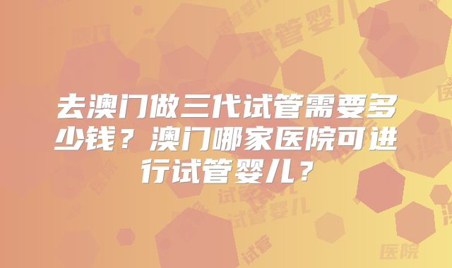 去澳门做三代试管需要多少钱？澳门哪家医院可进行试管婴儿？