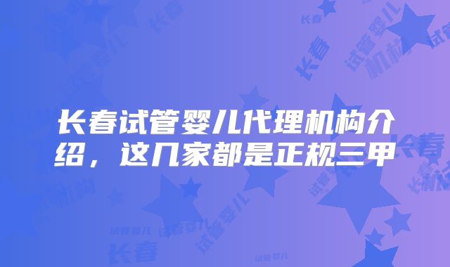 长春试管婴儿代理机构介绍，这几家都是正规三甲