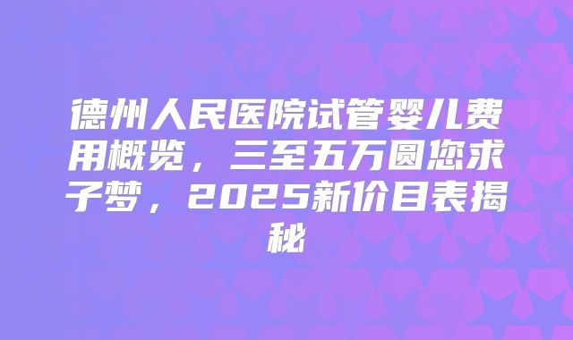 德州人民医院试管婴儿费用概览，三至五万圆您求子梦，2025新价目表揭秘