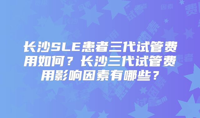 长沙SLE患者三代试管费用如何？长沙三代试管费用影响因素有哪些？