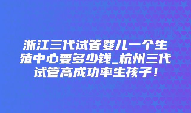 浙江三代试管婴儿一个生殖中心要多少钱_杭州三代试管高成功率生孩子！